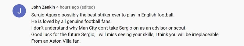 Sergio Aguero có lẽ là tiền đạo hay nhất từng thi đấu tại Anh. Cậu ấy được yêu mến bởi tất cả các fan bóng đá. Tôi không hiểu tại sao Manchester City lại không giữ Sergio ở lại trong vai trò cố vấn hoặc trinh sát. Dù sao đi nữa thì cũng chúc cậu gặp nhiều may mắn trong tương lai. Tôi sẽ rất nhớ những kỹ năng của cậu. Cậu là không thể thay thế. Từ một fan của Aston Villa