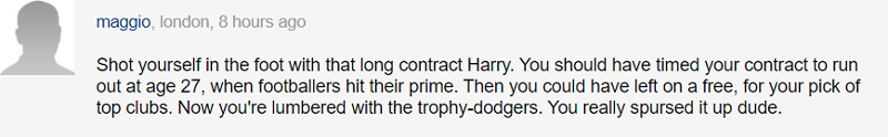 Cậu đã tự bắn vào chân mình đó, Harry à. Đáng lẽ cậu nên căn thời điểm đáo hạn hợp đồng vào năm 27 tuổi và rồi có thể ra đi theo dạng tự do ở giai đoạn đỉnh cao sự nghiệp. Nếu thế, cậu có thể chọn những câu lạc bộ hàng đầu và ngập trong danh hiệu. Cậu thực sự nên thúc đẩy việc ra đi