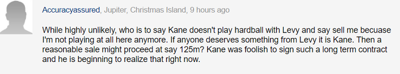 Dù khó có khả năng xảy ra, nhưng ai có thể đảm bảo Kane sẽ không bày thái độ cứng rắn với Levy và nói rằng hãy bán tôi đi, bởi tôi sẽ chẳng chơi cho đội bóng này thêm nữa. Nếu có ai đó xứng đáng nhận được gì từ Levy, vậy thì đó phải là Kane. Sau đó, một thương vụ với mức giá hợp lý sẽ diễn ra, khoảng 125 triệu bảng chẳng hạn? Kane thật là ngốc khi ký một bản hợp đồng quá dài hạn, và giờ cậu ấy bắt đầu nhận ra mình ngốc