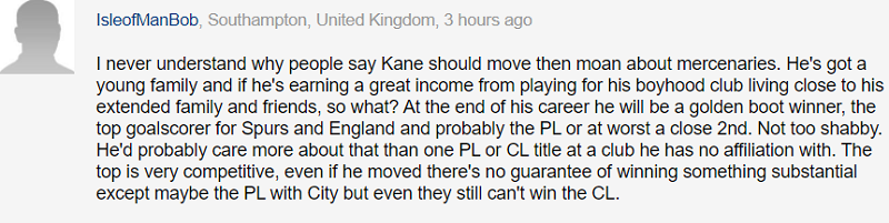 Chẳng hiểu sao mọi người phải khóc thuê như vậy và cho rằng Kane nên rời đi. Cậu ấy có một gia đình trẻ, và việc chơi cho câu lạc bộ thời niên thiếu của mình, được hưởng thu nhập khủng, sống gần với gia đình và bạn bè, điều đó có gì không ổn sao? Vào cuối sự nghiệp, cậu ấy sẽ giành Chiếc Giày Vàng, trở thành cầu thủ ghi nhiều bàn thắng nhất cho Tottenham và đội tuyển Anh. Cậu ấy có thể giành Premier League hoặc tệ nhất là vị trí thứ hai. Đó không phải kịch bản quá tệ. Cậu ấy có lẽ sẽ quan tâm đến những điều đó hơn là giành Premier League, Champions League tại một câu lạc bộ mà bản thân không có bất kỳ mối liên kết tình cảm nào cả. Hơn nữa, đoạt lấy các danh hiệu chưa bao giờ là điều dễ dàng, và ngay cả khi cậu ấy có chuyển đi thì cũng chẳng có gì đảm bảo là Kane sẽ được như ý nguyện. Tất nhiên, Kane có thể vô địch Premier League với Manchester City, nhưng kể cả thế thì họ cũng sẽ không giúp Kane đoạt được Champions League.