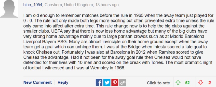 Tôi đủ già để nhớ lại những trận đấu từ trước khi có điều luật này vào năm 1965, khi mà các đội khách chỉ cố gắng chiến đấu để có tỷ sô 0-0. Luật này không chỉ khiến cả 2 lượt trận trở nên thú vị hơn, mà nó còn tránh cho các đội phải đá những phút bù giờ không cần thiết. Sự thay đổi luật này là để giúp ông lớn chèn ép các câu lạc bộ nhỏ hơn. UEFA nói rằng hiện tại lợi thế sân nhà sẽ có ít tác động hơn, thế nhưng với nhiều câu lạc bộ lớn, sức mạnh của họ chủ yếu là do sự đông đúc của người hâm mộ trên các khán đài, như tại Madrid Barcelona, Liverpool, Bayern hay PSG chẳng hạn. Nhiều ông lớn gần như bất tử trên sân nhà, trừ khi đối thủ có được một bàn thắng sân khách. Tôi đã có mặt tại Bridge khi Iniesta ghi bàn thắng muộn để loại Chelsea. May mắn thay, tôi cũng đã có mặt tại Barcelona vào năm 2012 khi Ramires ghi bàn để mang lại lợi thế cho Chelsea. Nếu không có luật bàn thắng sân khách thì Chelsea đã không bảo vệ khung thành chỉ với 10 người và rồi có bàn thắng định mệnh nhờ công của Torres. Đó là đêm bóng đá kịch tính nhất mà tôi chứng kiến, và tôi cũng có mặt ở Wembley vào năm 1966.