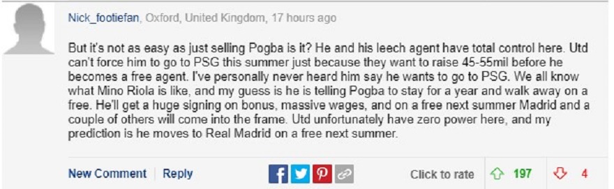 Tài khoản Nick_Footiefan đưa ra bình luận rất dài rằng và cho rằng Poga sẽ chia tay MU theo dạng tự do: “Nhưng nó không dễ dàng như chỉ bán Pogba phải không? Man Utd không thể buộc anh ấy đến PSG vào mùa hè này chỉ vì họ muốn tăng 45-55 triệu trước khi anh ấy trở thành cầu thủ tự do. Cá nhân tôi chưa bao giờ nghe anh ấy nói rằng anh ấy muốn đến PSG. Tất cả chúng ta đều biết Mino Riola là người như thế nào, và tôi đoán là anh ấy đang bảo Pogba ở lại một năm và ra đi tự do. Anh ấy sẽ nhận được một bản hợp đồng khổng lồ với tiền thưởng, mức lương khủng, và ở Madrid mùa hè năm sau miễn phí. Rất tiếc, Man Utd không có quyền lực ở đây, và dự đoán của tôi là anh ấy sẽ chuyển đến Real Madrid tự do vào mùa hè năm sau”